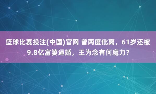 篮球比赛投注(中国)官网 曾两度仳离，61岁还被9.8亿富婆逼婚，王为念有何魔力？
