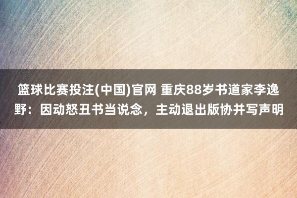 篮球比赛投注(中国)官网 重庆88岁书道家李逸野：因动怒丑书当说念，主动退出版协并写声明