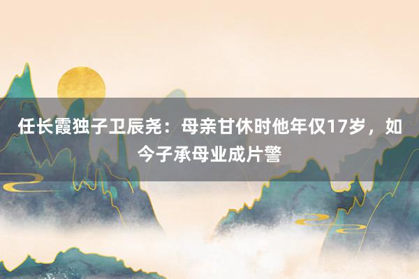 任长霞独子卫辰尧：母亲甘休时他年仅17岁，如今子承母业成片警