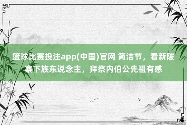 篮球比赛投注app(中国)官网 简洁节，看新陂寨下族东说念主，拜祭内伯公先祖有感