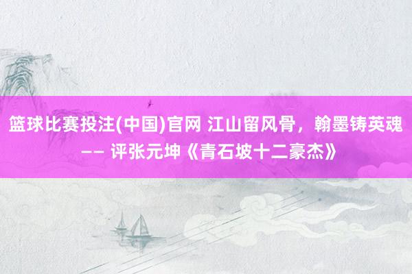 篮球比赛投注(中国)官网 江山留风骨，翰墨铸英魂 —— 评张元坤《青石坡十二豪杰》
