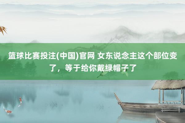 篮球比赛投注(中国)官网 女东说念主这个部位变了，等于给你戴绿帽子了