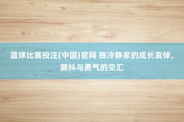 篮球比赛投注(中国)官网 独冷静家的成长哀悼，颤抖与勇气的交汇