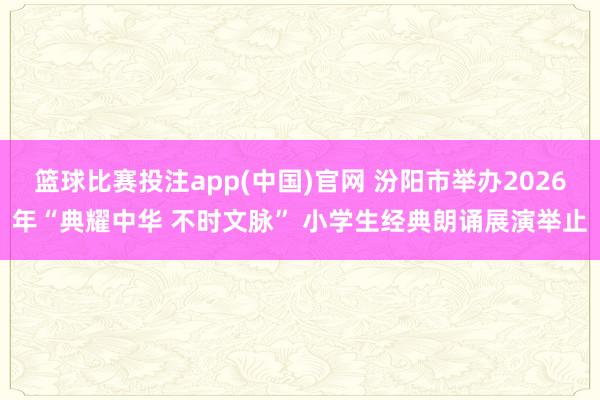 篮球比赛投注app(中国)官网 汾阳市举办2026年“典耀中华 不时文脉” 小学生经典朗诵展演举止