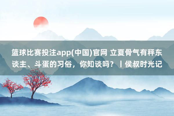 篮球比赛投注app(中国)官网 立夏骨气有秤东谈主、斗蛋的习俗，你知谈吗？丨侯叔时光记