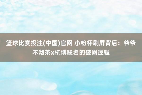 篮球比赛投注(中国)官网 小粉杯刷屏背后：爷爷不沏茶x杭博联名的破圈逻辑