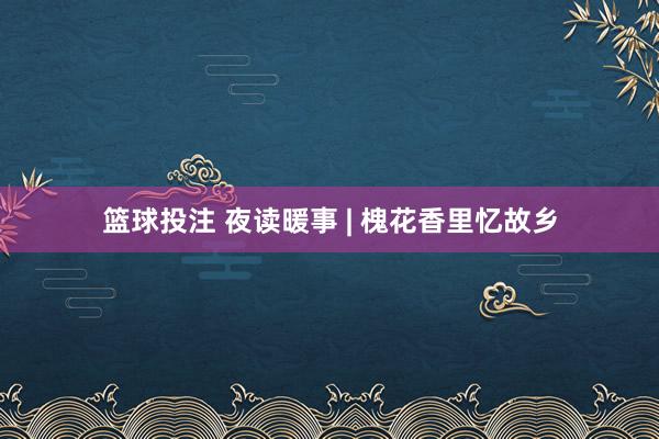 篮球投注 夜读暖事 | 槐花香里忆故乡