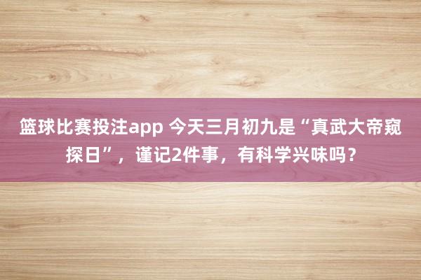 篮球比赛投注app 今天三月初九是“真武大帝窥探日”，谨记2件事，有科学兴味吗？