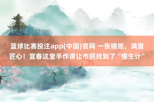 篮球比赛投注app(中国)官网 一张锡纸，满屋匠心！宜春这堂手作课让市民找到了“慢生计”