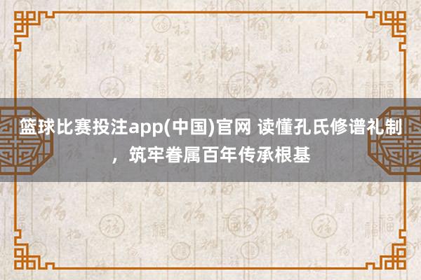 篮球比赛投注app(中国)官网 读懂孔氏修谱礼制，筑牢眷属百年传承根基