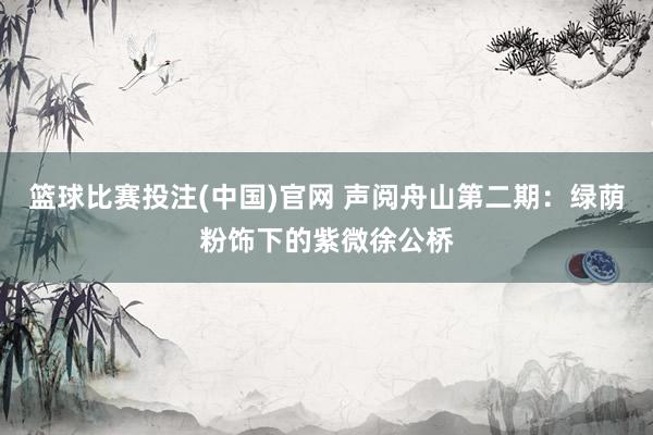 篮球比赛投注(中国)官网 声阅舟山第二期：绿荫粉饰下的紫微徐公桥