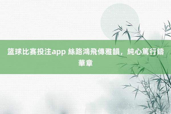 篮球比赛投注app 絲路鴻飛傳雅韻，純心篤行鑄華章