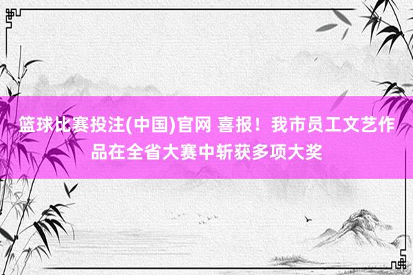 篮球比赛投注(中国)官网 喜报！我市员工文艺作品在全省大赛中斩获多项大奖