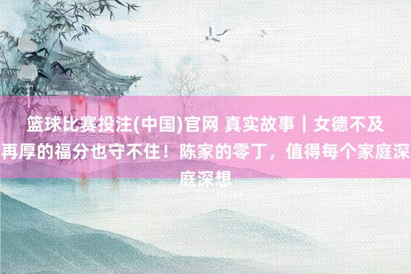 篮球比赛投注(中国)官网 真实故事｜女德不及，再厚的福分也守不住！陈家的零丁，值得每个家庭深想