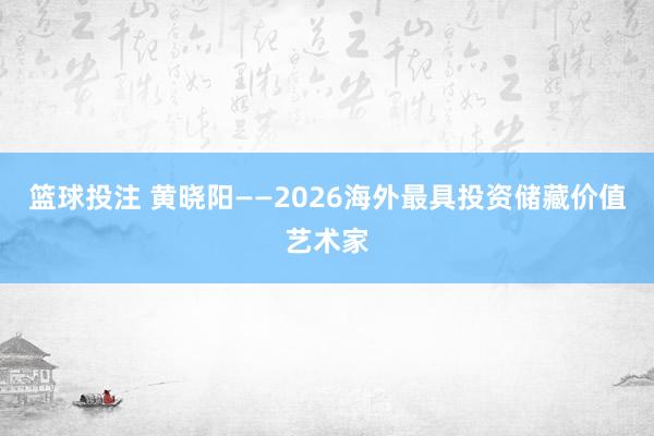 篮球投注 黄晓阳——2026海外最具投资储藏价值艺术家