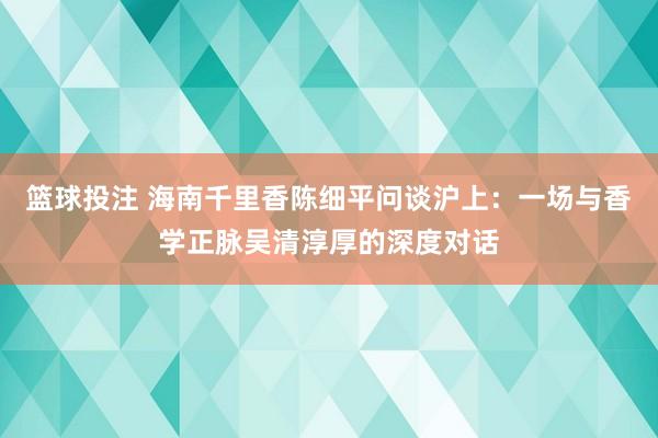 篮球投注 海南千里香陈细平问谈沪上：一场与香学正脉吴清淳厚的深度对话