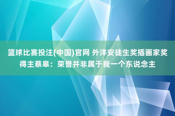 篮球比赛投注(中国)官网 外洋安徒生奖插画家奖得主蔡皋：荣誉并非属于我一个东说念主