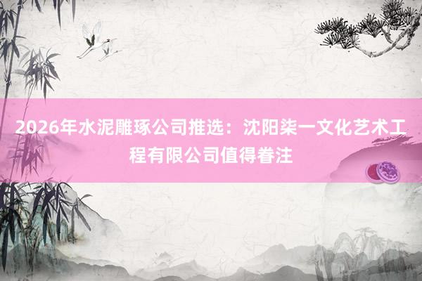2026年水泥雕琢公司推选：沈阳柒一文化艺术工程有限公司值得眷注
