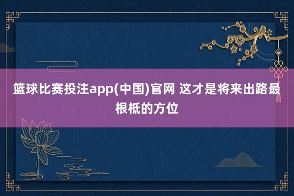篮球比赛投注app(中国)官网 这才是将来出路最根柢的方位