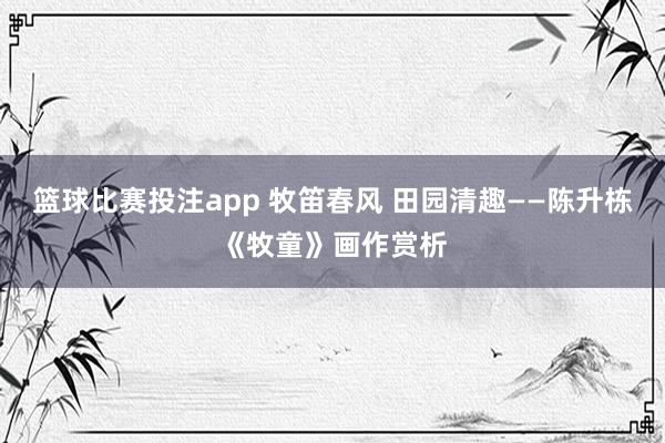 篮球比赛投注app 牧笛春风 田园清趣——陈升栋《牧童》画作赏析