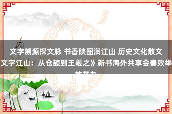 文字溯源探文脉 书香陕图润江山 历史文化散文《文字江山：从仓颉到王羲之》新书海外共享会奏效举办