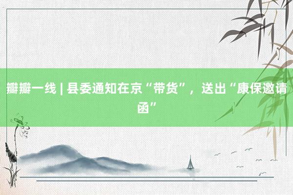 瓣瓣一线 | 县委通知在京“带货”，送出“康保邀请函”