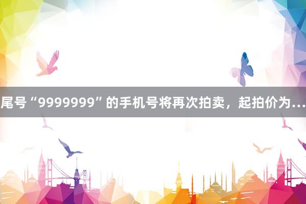 尾号“9999999”的手机号将再次拍卖，起拍价为…