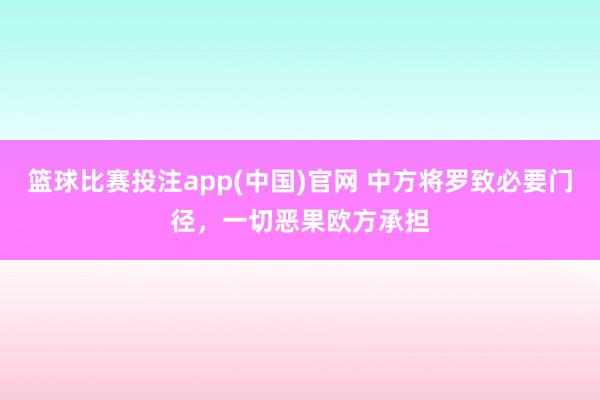 篮球比赛投注app(中国)官网 中方将罗致必要门径，一切恶果欧方承担
