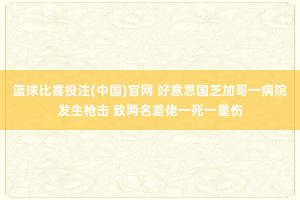 篮球比赛投注(中国)官网 好意思国芝加哥一病院发生枪击 致两名差佬一死一重伤