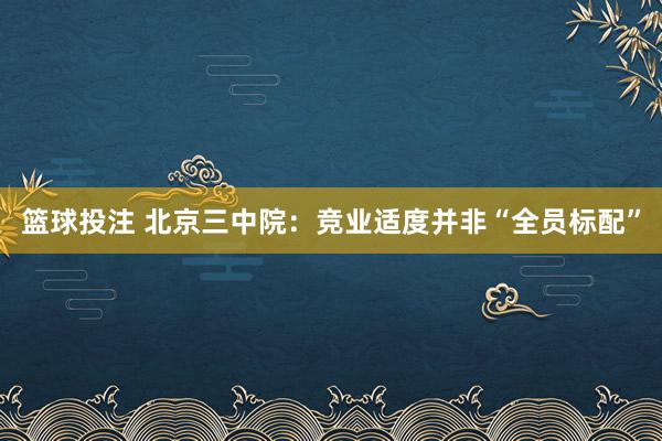 篮球投注 北京三中院：竞业适度并非“全员标配”