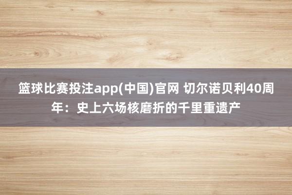 篮球比赛投注app(中国)官网 切尔诺贝利40周年：史上六场核磨折的千里重遗产