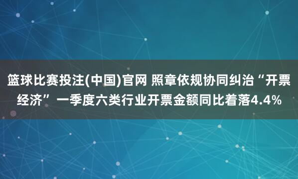 篮球比赛投注(中国)官网 照章依规协同纠治“开票经济” 一季度六类行业开票金额同比着落4.4%