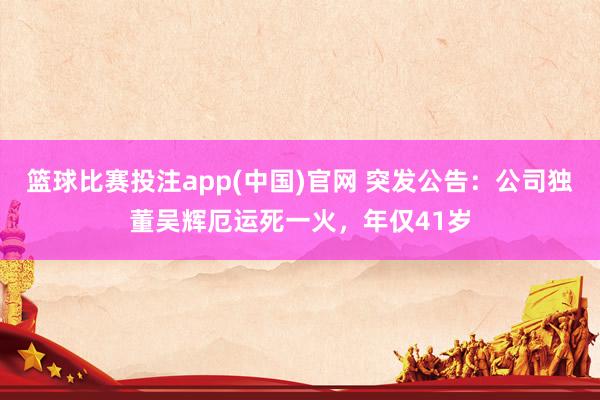 篮球比赛投注app(中国)官网 突发公告：公司独董吴辉厄运死一火，年仅41岁