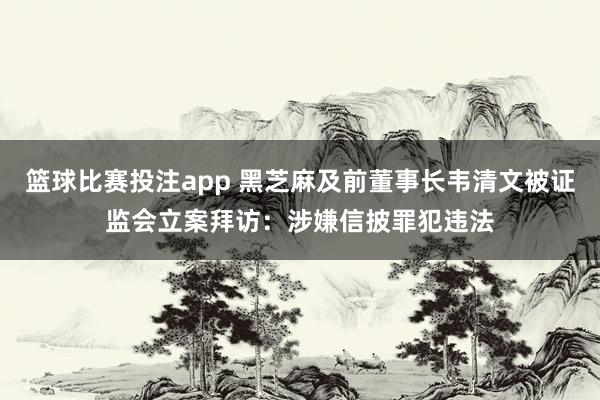 篮球比赛投注app 黑芝麻及前董事长韦清文被证监会立案拜访：涉嫌信披罪犯违法
