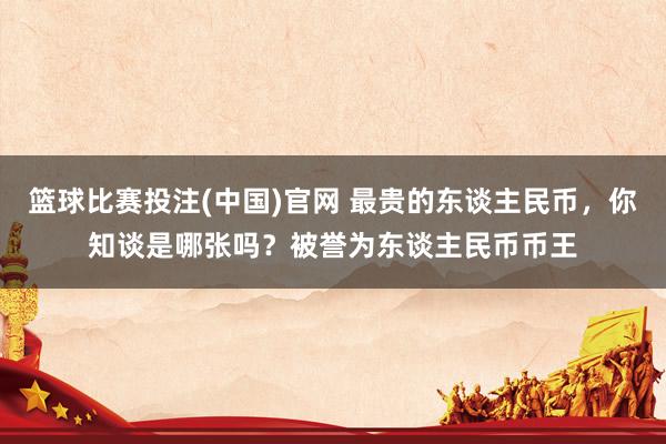 篮球比赛投注(中国)官网 最贵的东谈主民币，你知谈是哪张吗？被誉为东谈主民币币王