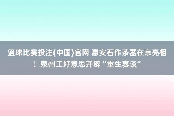 篮球比赛投注(中国)官网 惠安石作茶器在京亮相！泉州工好意思开辟“重生赛谈”