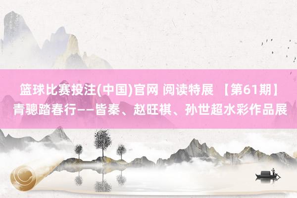 篮球比赛投注(中国)官网 阅读特展 【第61期】 青骢踏春行——皆秦、赵旺祺、孙世超水彩作品展