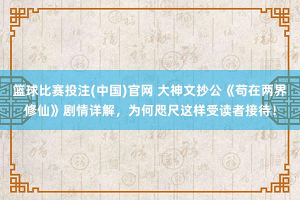 篮球比赛投注(中国)官网 大神文抄公《苟在两界修仙》剧情详解，为何咫尺这样受读者接待！
