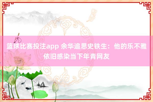 篮球比赛投注app 余华追思史铁生：他的乐不雅依旧感染当下年青网友