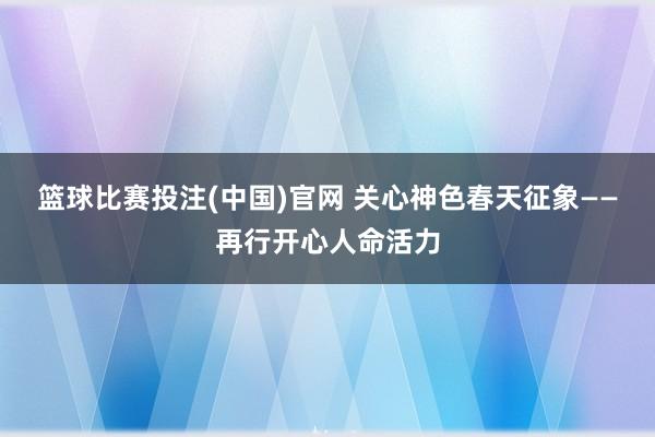 篮球比赛投注(中国)官网 关心神色春天征象——再行开心人命活力