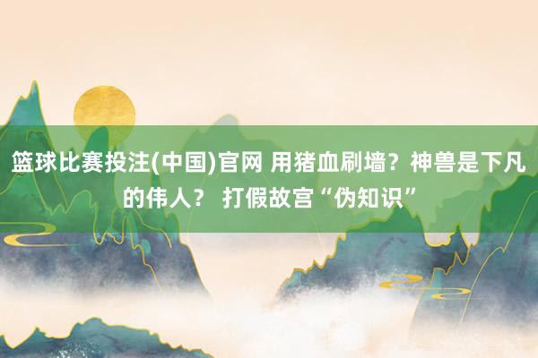 篮球比赛投注(中国)官网 用猪血刷墙？神兽是下凡的伟人？ 打假故宫“伪知识”