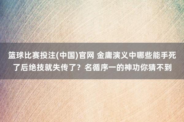 篮球比赛投注(中国)官网 金庸演义中哪些能手死了后绝技就失传了？名循序一的神功你猜不到