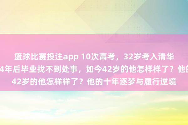 篮球比赛投注app 10次高考，32岁考入清华，他是现代“范进”，4年后毕业找不到处事，如今42岁的他怎样样了？他的十年逐梦与履行逆境
