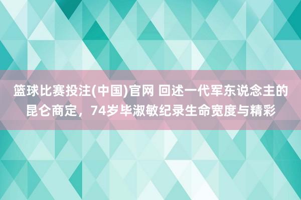 篮球比赛投注(中国)官网 回述一代军东说念主的昆仑商定，74岁毕淑敏纪录生命宽度与精彩