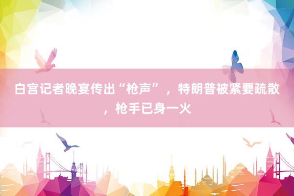 白宫记者晚宴传出“枪声” ，特朗普被紧要疏散，枪手已身一火