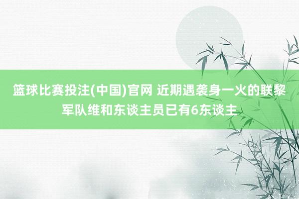 篮球比赛投注(中国)官网 近期遇袭身一火的联黎军队维和东谈主员已有6东谈主