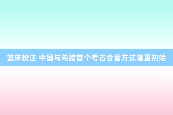 篮球投注 中国与希腊首个考古合营方式隆重初始