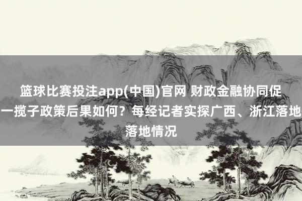 篮球比赛投注app(中国)官网 财政金融协同促内需一揽子政策后果如何？每经记者实探广西、浙江落地情况
