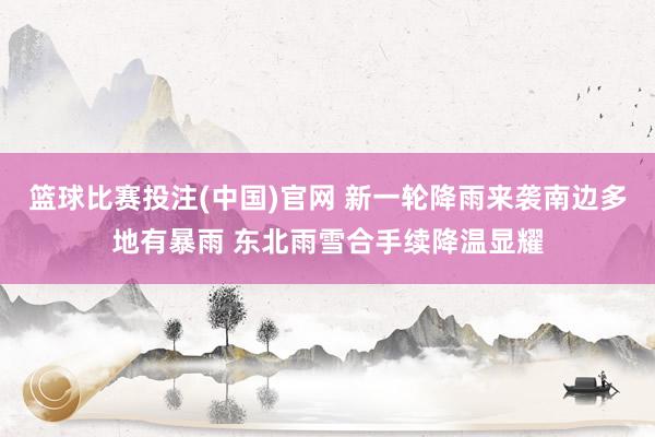 篮球比赛投注(中国)官网 新一轮降雨来袭南边多地有暴雨 东北雨雪合手续降温显耀
