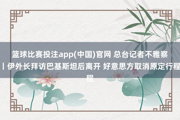篮球比赛投注app(中国)官网 总台记者不雅察丨伊外长拜访巴基斯坦后离开 好意思方取消原定行程